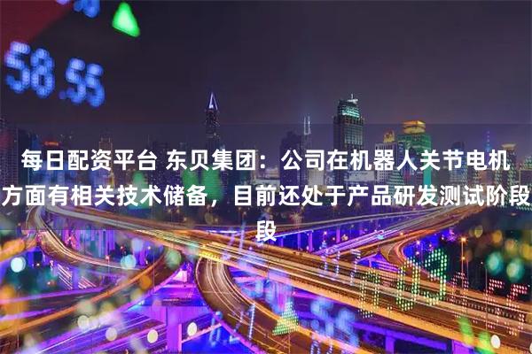 每日配资平台 东贝集团：公司在机器人关节电机方面有相关技术储备，目前还处于产品研发测试阶段