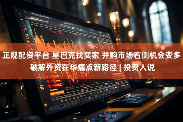 正规配资平台 星巴克找买家 并购市场右侧机会变多 破解外资在华痛点新路径 | 投资人说