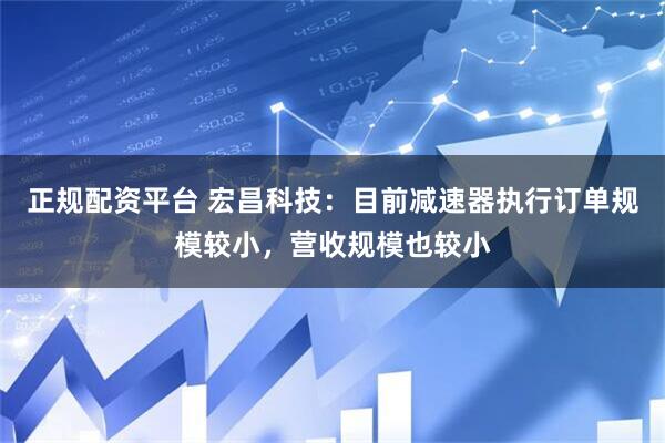 正规配资平台 宏昌科技：目前减速器执行订单规模较小，营收规模也较小