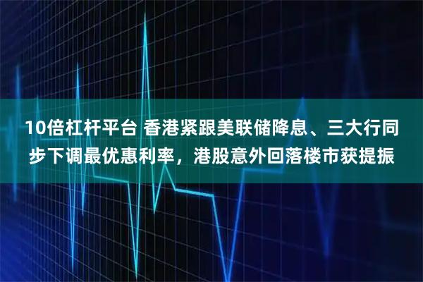 10倍杠杆平台 香港紧跟美联储降息、三大行同步下调最优惠利率，港股意外回落楼市获提振
