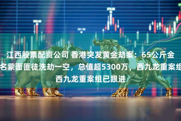 江西股票配资公司 香港突发黄金劫案：65公斤金砖被10名蒙面匪徒洗劫一空，总值超5300万，西九龙重案组已跟进