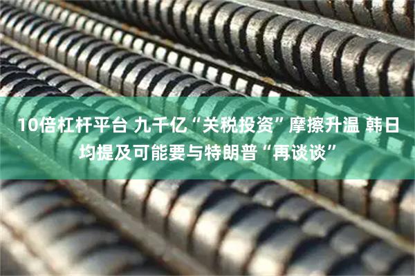10倍杠杆平台 九千亿“关税投资”摩擦升温 韩日均提及可能要与特朗普“再谈谈”