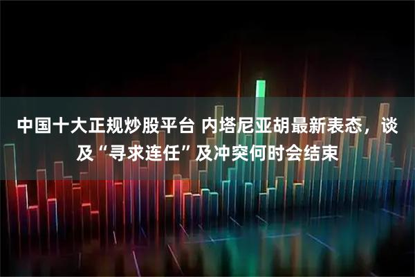 中国十大正规炒股平台 内塔尼亚胡最新表态，谈及“寻求连任”及冲突何时会结束