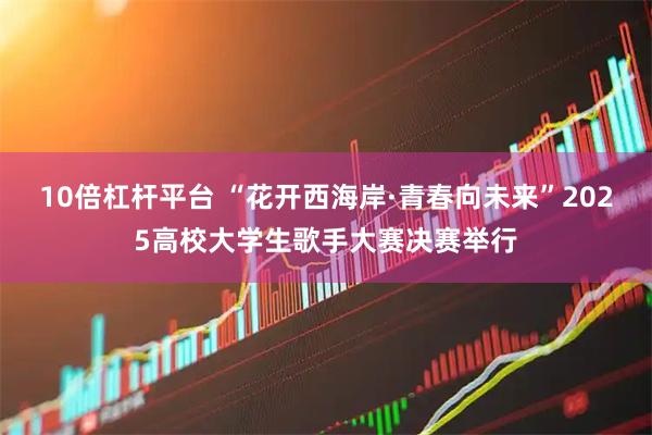 10倍杠杆平台 “花开西海岸·青春向未来”2025高校大学生歌手大赛决赛举行