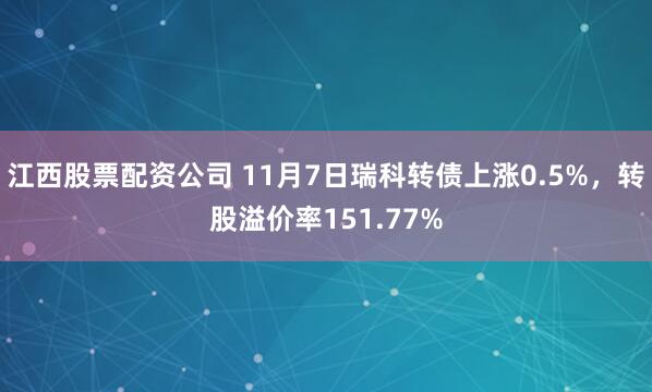 江西股票配资公司 11月7日瑞科转债上涨0.5%，转股溢价率151.77%