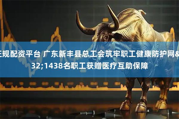 正规配资平台 广东新丰县总工会筑牢职工健康防护网 1438名职工获赠医疗互助保障