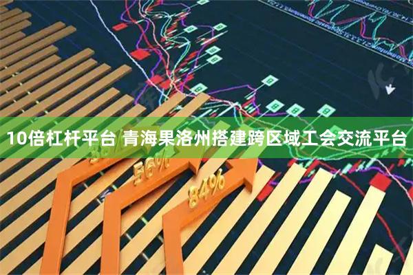 10倍杠杆平台 青海果洛州搭建跨区域工会交流平台