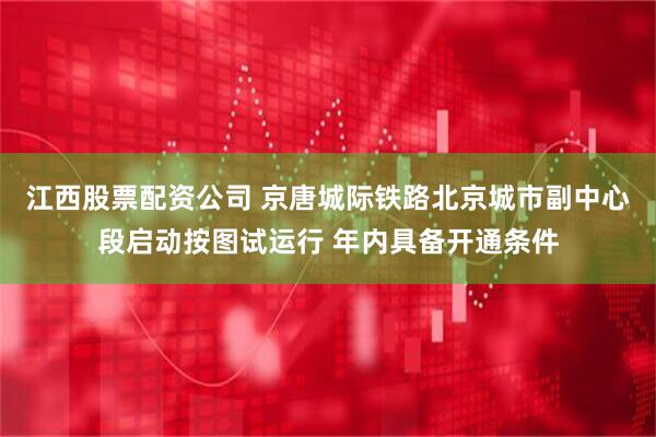 江西股票配资公司 京唐城际铁路北京城市副中心段启动按图试运行 年内具备开通条件