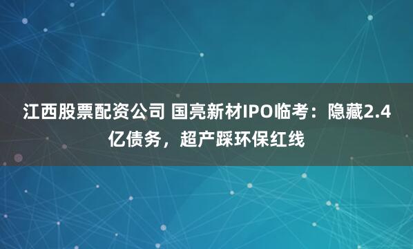 江西股票配资公司 国亮新材IPO临考：隐藏2.4亿债务，超产踩环保红线