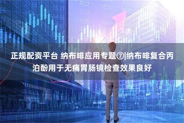 正规配资平台 纳布啡应用专题⑦|纳布啡复合丙泊酚用于无痛胃肠镜检查效果良好