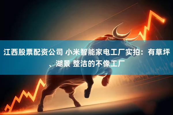江西股票配资公司 小米智能家电工厂实拍：有草坪、湖景 整洁的不像工厂