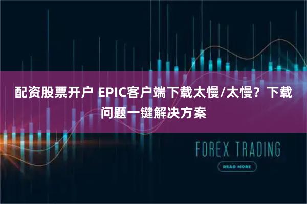 配资股票开户 EPIC客户端下载太慢/太慢？下载问题一键解决方案