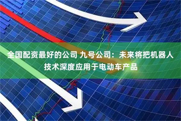 全国配资最好的公司 九号公司：未来将把机器人技术深度应用于电动车产品