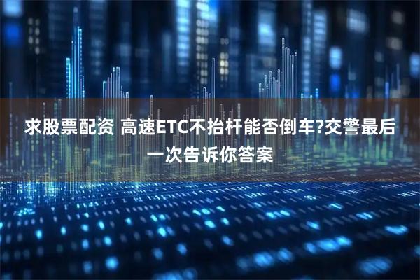 求股票配资 高速ETC不抬杆能否倒车?交警最后一次告诉你答案