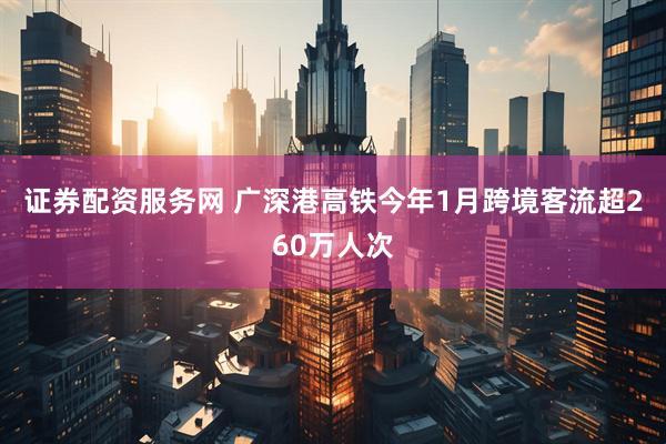 证券配资服务网 广深港高铁今年1月跨境客流超260万人次