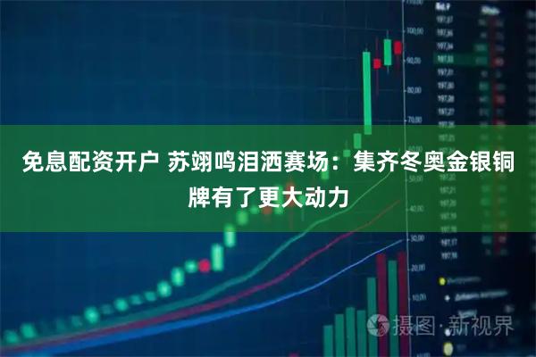 免息配资开户 苏翊鸣泪洒赛场：集齐冬奥金银铜牌有了更大动力