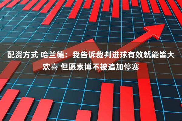配资方式 哈兰德：我告诉裁判进球有效就能皆大欢喜 但愿索博不被追加停赛