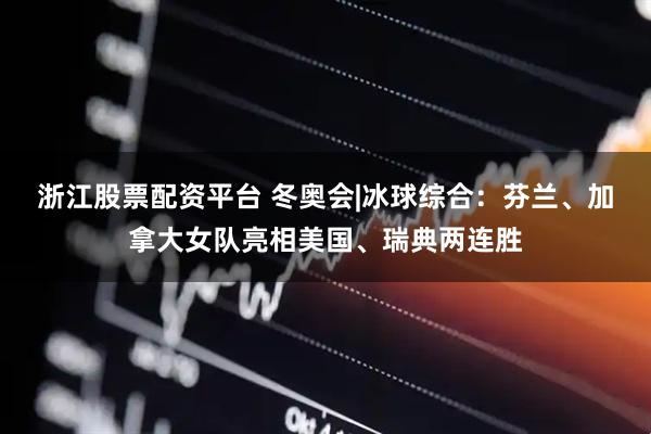 浙江股票配资平台 冬奥会|冰球综合：芬兰、加拿大女队亮相美国、瑞典两连胜