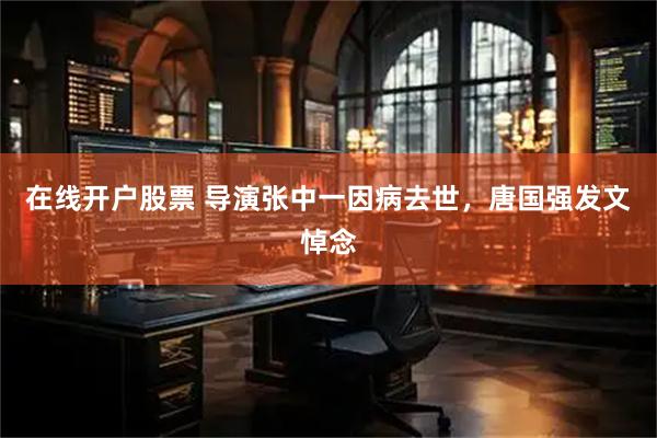 在线开户股票 导演张中一因病去世，唐国强发文悼念