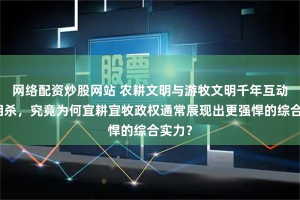 网络配资炒股网站 农耕文明与游牧文明千年互动相爱相杀，究竟为何宜耕宜牧政权通常展现出更强悍的综合实力？
