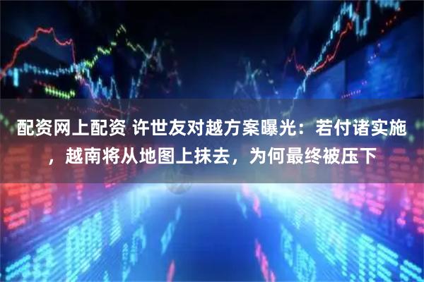 配资网上配资 许世友对越方案曝光：若付诸实施，越南将从地图上抹去，为何最终被压下
