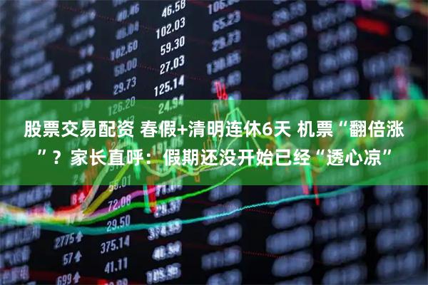 股票交易配资 春假+清明连休6天 机票“翻倍涨”？家长直呼：假期还没开始已经“透心凉”