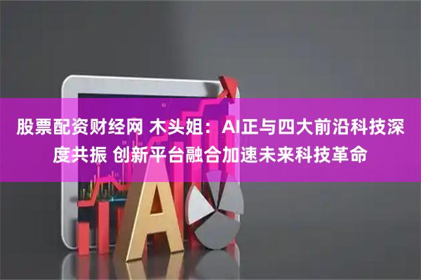 股票配资财经网 木头姐：AI正与四大前沿科技深度共振 创新平台融合加速未来科技革命