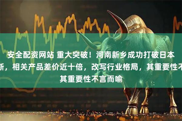 安全配资网站 重大突破！河南新乡成功打破日本产业垄断，相关产品差价近十倍，改写行业格局，其重要性不言而喻