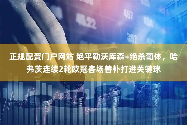 正规配资门户网站 绝平勒沃库森+绝杀葡体，哈弗茨连续2轮欧冠客场替补打进关键球
