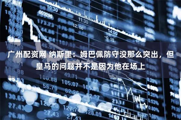 广州配资网 纳斯里：姆巴佩防守没那么突出，但皇马的问题并不是因为他在场上