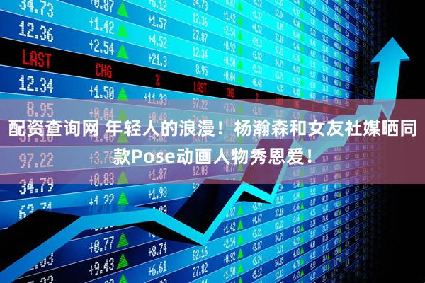配资查询网 年轻人的浪漫！杨瀚森和女友社媒晒同款Pose动画人物秀恩爱！