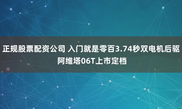 正规股票配资公司 入门就是零百3.74秒双电机后驱 阿维塔06T上市定档