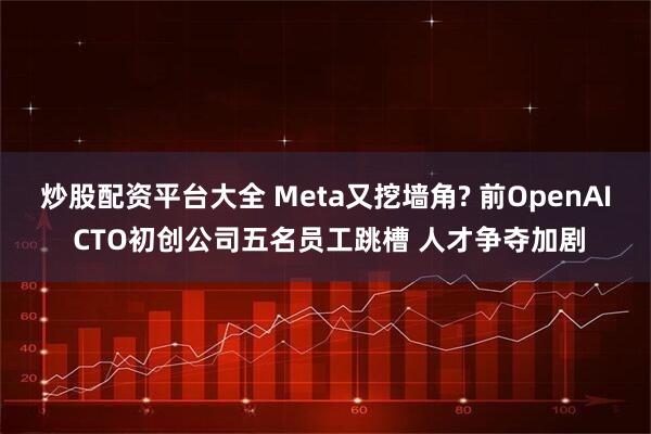 炒股配资平台大全 Meta又挖墙角? 前OpenAI CTO初创公司五名员工跳槽 人才争夺加剧