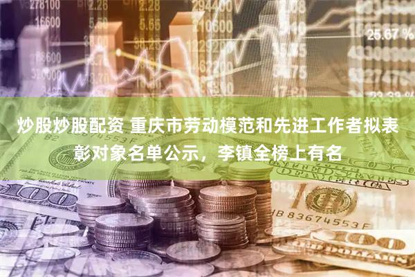 炒股炒股配资 重庆市劳动模范和先进工作者拟表彰对象名单公示，李镇全榜上有名