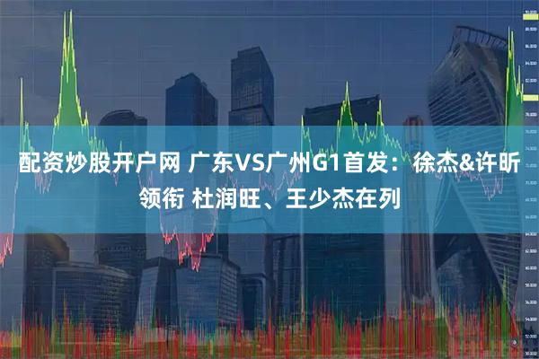 配资炒股开户网 广东VS广州G1首发：徐杰&许昕领衔 杜润旺、王少杰在列