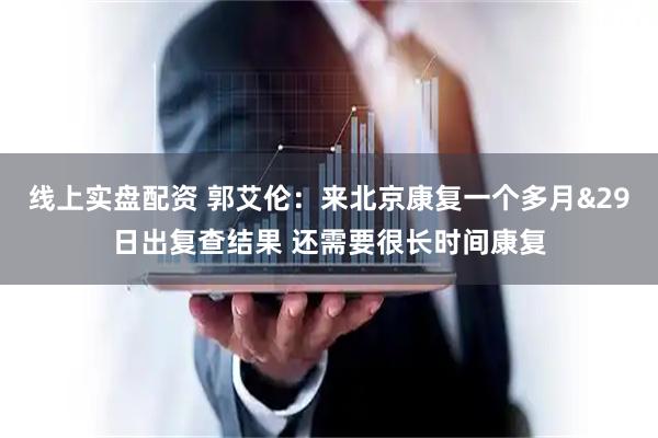 线上实盘配资 郭艾伦：来北京康复一个多月&29日出复查结果 还需要很长时间康复