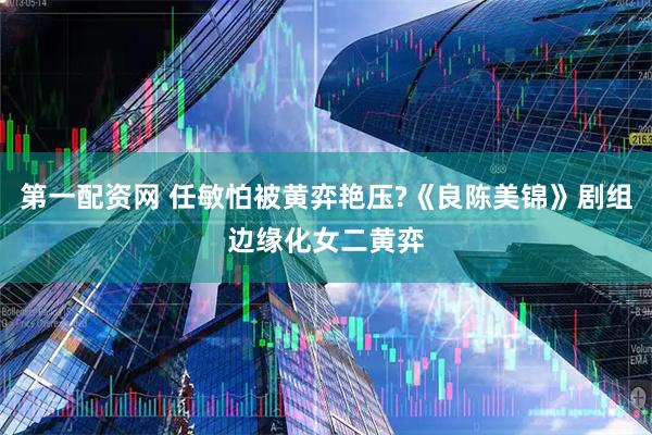 第一配资网 任敏怕被黄弈艳压?《良陈美锦》剧组边缘化女二黄弈