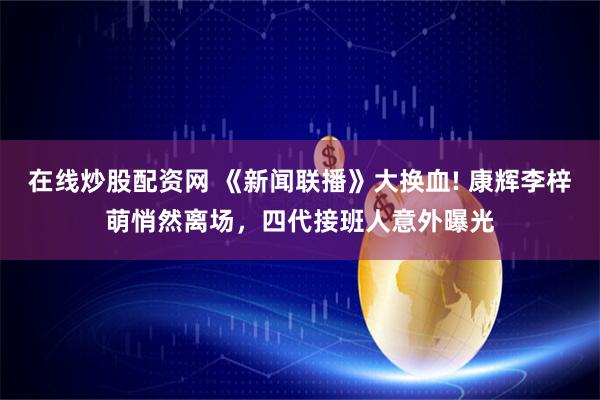 在线炒股配资网 《新闻联播》大换血! 康辉李梓萌悄然离场，四代接班人意外曝光