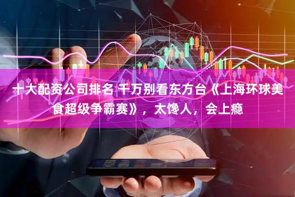 十大配资公司排名 千万别看东方台《上海环球美食超级争霸赛》，太馋人，会上瘾