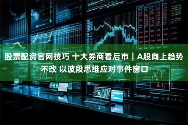 股票配资官网技巧 十大券商看后市｜A股向上趋势不改 以波段思维应对事件窗口