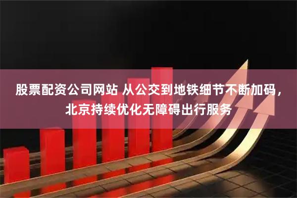 股票配资公司网站 从公交到地铁细节不断加码，北京持续优化无障碍出行服务