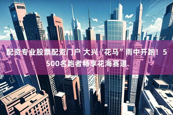 配资专业股票配资门户 大兴“花马”雨中开跑！5500名跑者畅享花海赛道