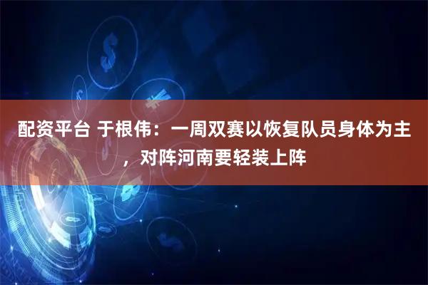 配资平台 于根伟：一周双赛以恢复队员身体为主，对阵河南要轻装上阵