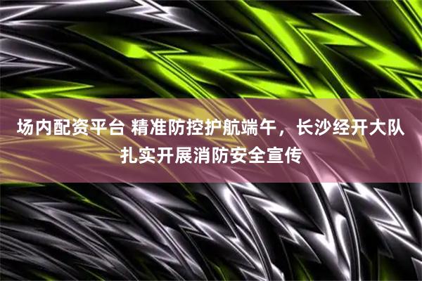 场内配资平台 精准防控护航端午,长沙经开大队扎实开展消防安全宣传