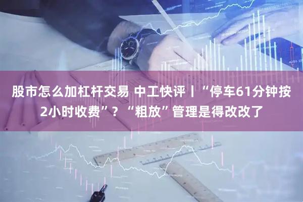 股市怎么加杠杆交易 中工快评丨“停车61分钟按2小时收费”？“粗放”管理是得改改了