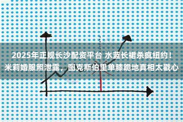 2025年正规长沙配资平台 水蓝长裙杀疯纽约！米莉婚服照泄露，图克斯伯里单膝跪地真相太戳心
